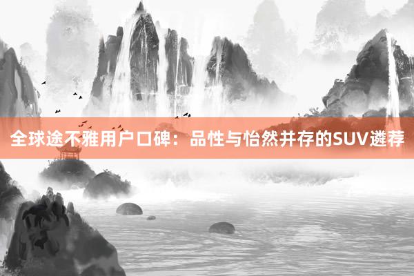 全球途不雅用户口碑：品性与怡然并存的SUV遴荐